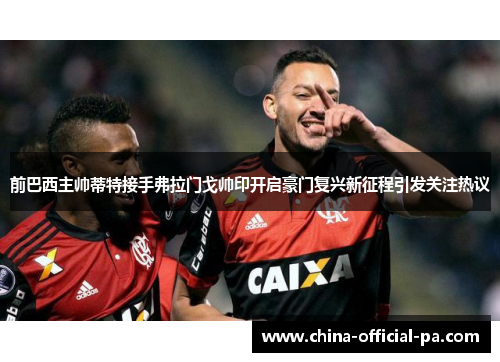 前巴西主帅蒂特接手弗拉门戈帅印开启豪门复兴新征程引发关注热议