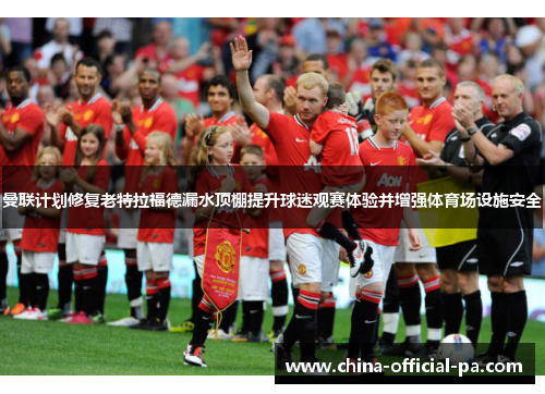 曼联计划修复老特拉福德漏水顶棚提升球迷观赛体验并增强体育场设施安全