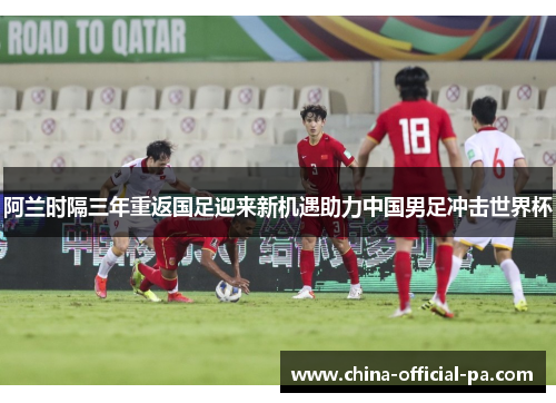 阿兰时隔三年重返国足迎来新机遇助力中国男足冲击世界杯